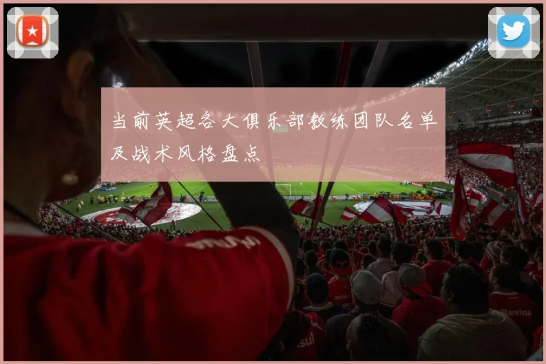 当前英超各大俱乐部教练团队名单及战术风格盘点