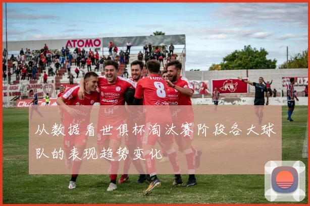 从数据看世俱杯淘汰赛阶段各大球队的表现趋势变化