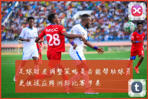 足球时差调整策略是否能帮助球员更快适应跨洲际比赛节奏